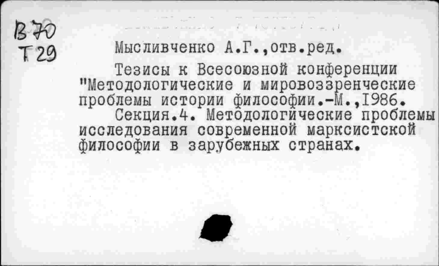 ﻿Т20
Мысливченко А.Г.,отв.ред.
Тезисы к Всесоюзной конференции "Методологические и мировоззренческие проблемы истории философии.-М.,1986.
Секция.4. Методологические проблемы исследования современной марксистской философии в зарубежных странах.